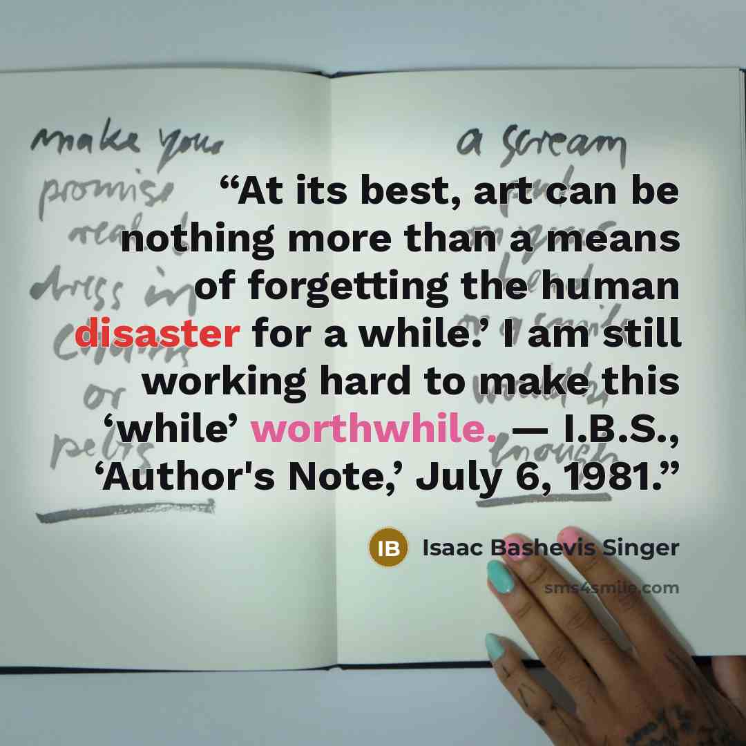 “At its best, art can be nothing more than a means of forgetting the human disaster for a while.’ I am still working hard to make this ‘while’ worthwhile. — I.B.S., ‘Author's Note,’ July 6, 1981.” quote by Isaac Bashevis Singer