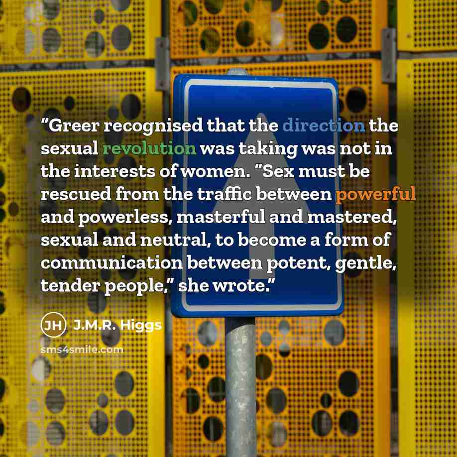 “Greer recognised that the direction the sexual revolution was taking was not in the interests of women. “Sex must be rescued from the traffic between powerful and powerless, masterful and mastered, sexual and neutral, to become a form of communication between potent, gentle, tender people,” she…” quote by J.M.R. Higgs