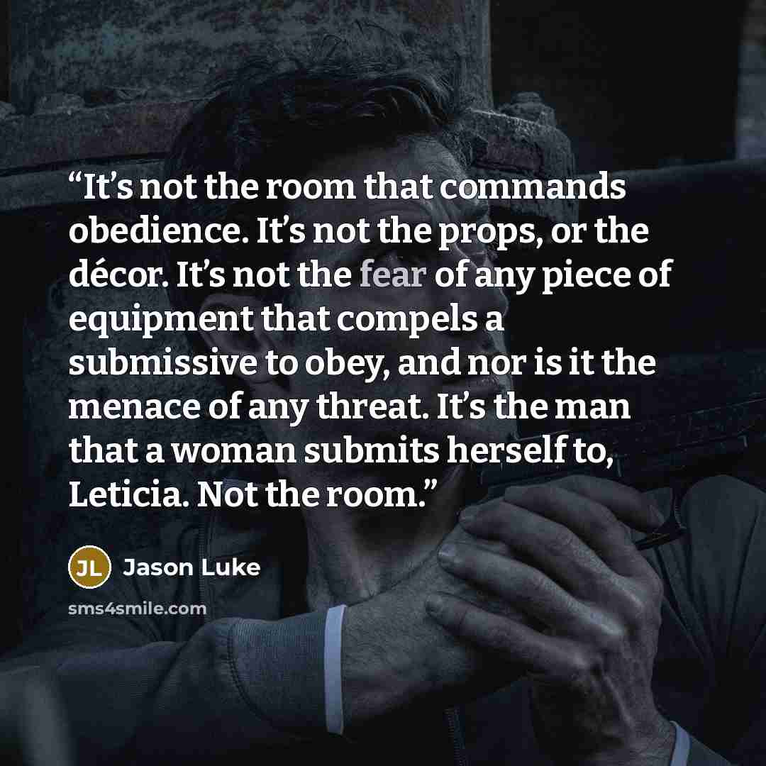 “It’s not the room that commands obedience. It’s not the props, or the décor. It’s not the fear of any piece of equipment that compels a submissive to obey, and nor is it the menace of any threat. It’s the man that a woman submits herself to, Leticia. Not the room.” quote by Jason Luke