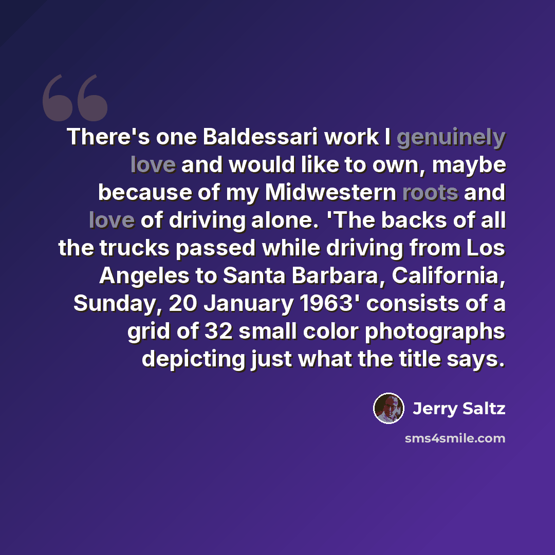“There's one Baldessari work I genuinely love and would like to own, maybe because of my Midwestern roots and love of driving alone. 'The backs of all the trucks passed while driving from Los Angeles to Santa Barbara, California, Sunday, 20 January 1963' consists of a grid of 32 small color…” quote by Jerry Saltz