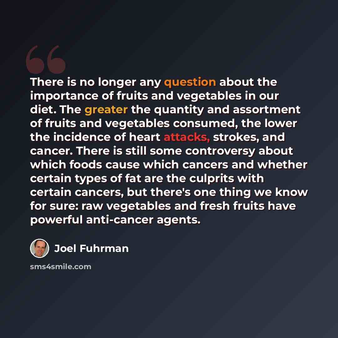 “There is no longer any question about the importance of fruits and vegetables in our diet. The greater the quantity and assortment of fruits and vegetables consumed, the lower the incidence of heart attacks, strokes, and cancer. There is still some controversy about which foods cause which cancers…” quote by Joel Fuhrman