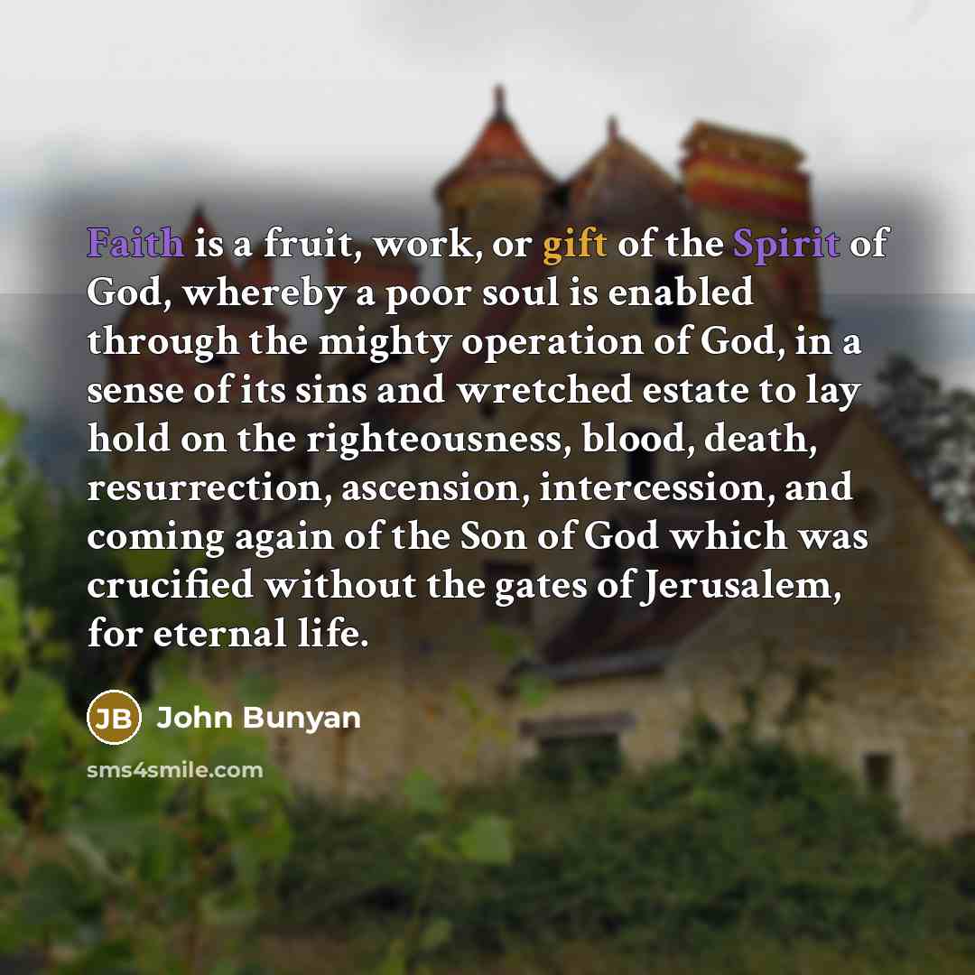 “Faith is a fruit, work, or gift of the Spirit of God, whereby a poor soul is enabled through the mighty operation of God, in a sense of its sins and wretched estate to lay hold on the righteousness, blood, death, resurrection, ascension, intercession, and coming again of the Son of God which was…” quote by John Bunyan