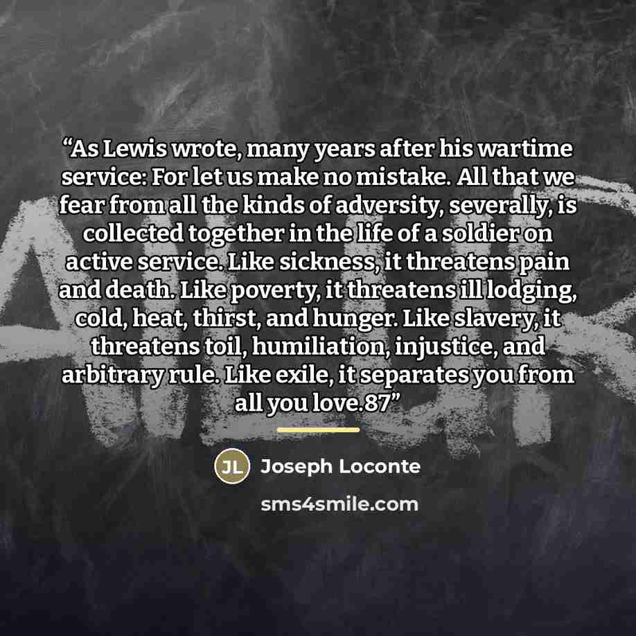 “As Lewis wrote, many years after his wartime service: For let us make no mistake. All that we fear from all the kinds of adversity, severally, is collected together in the life of a soldier on active service. Like sickness, it threatens pain and death. Like poverty, it threatens ill lodging, cold…” quote by Joseph Loconte