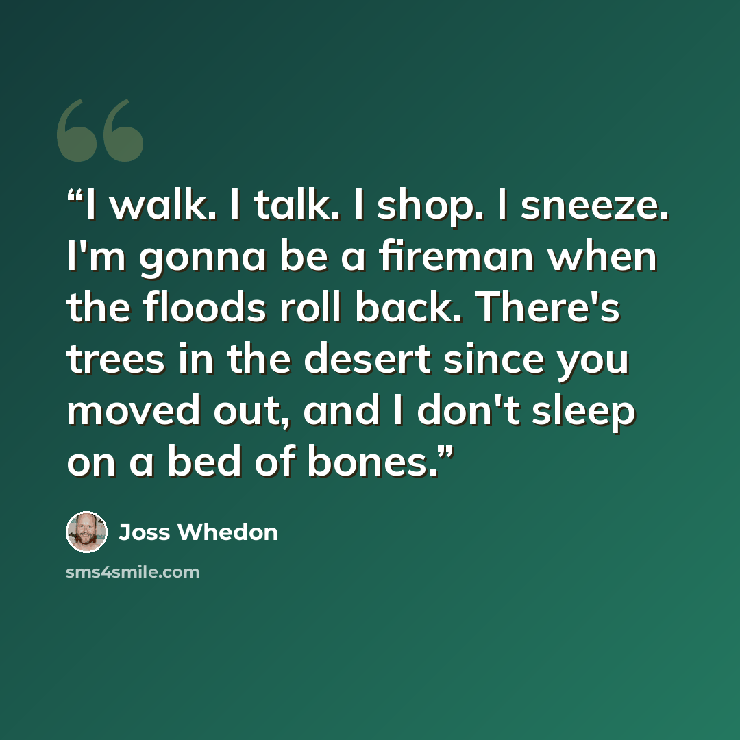 “I walk. I talk. I shop. I sneeze. I'm gonna be a fireman when the floods roll back. There's trees in the desert since you moved out, and I don't sleep on a bed of bones.” quote by Joss Whedon