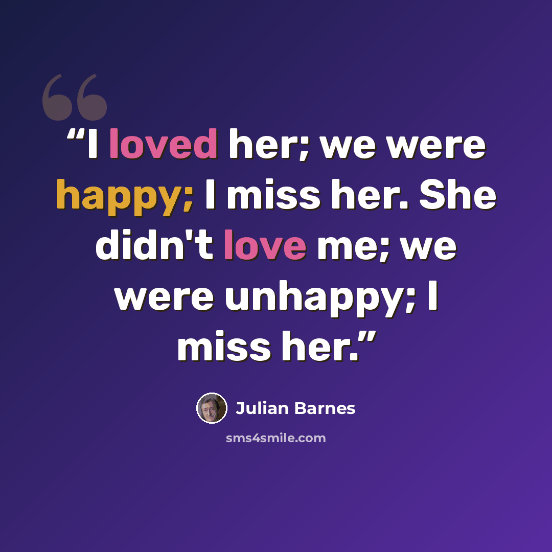“I loved her; we were happy; I miss her. She didn't love me; we were unhappy; I miss her.” quote by Julian Barnes