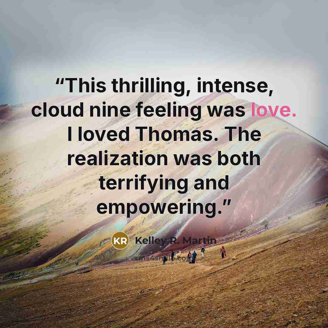 “This thrilling, intense, cloud nine feeling was love. I loved Thomas. The realization was both terrifying and empowering.” quote by Kelley R. Martin
