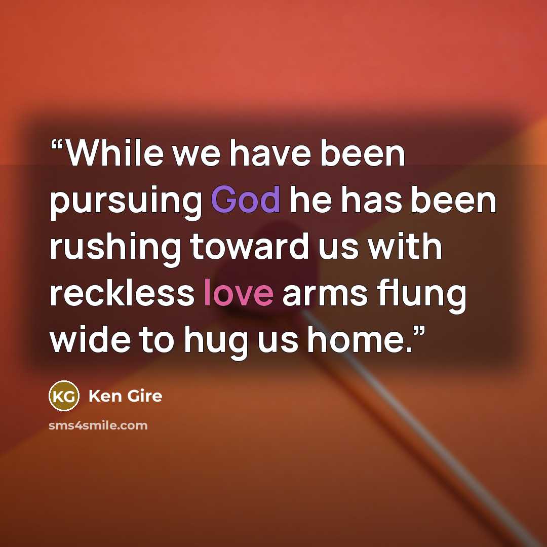 “While we have been pursuing God he has been rushing toward us with reckless love arms flung wide to hug us home.” quote by Ken Gire