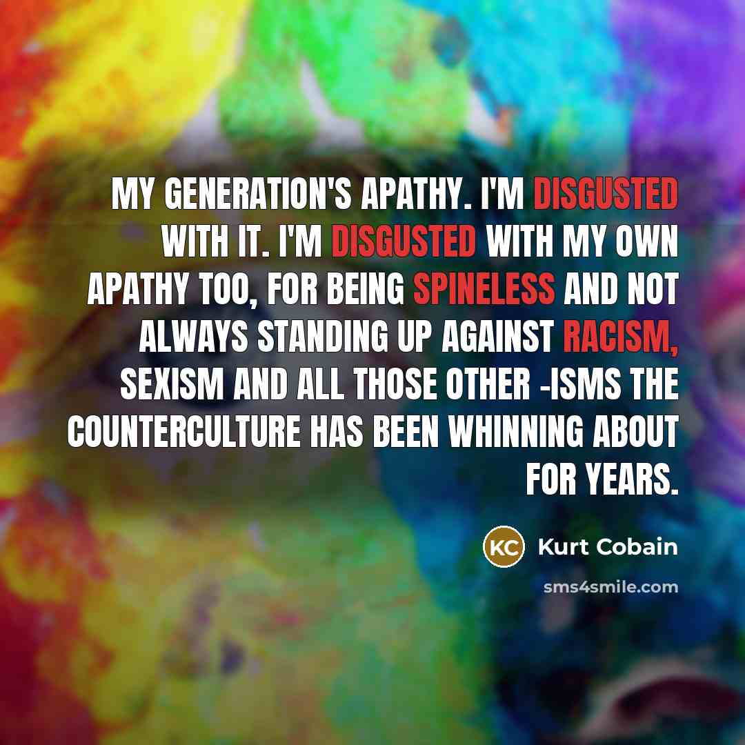 “My generation's apathy. I'm disgusted with it. I'm disgusted with my own apathy too, for being spineless and not always standing up against racism, sexism and all those other -isms the counterculture has been whinning about for years.” quote by Kurt Cobain
