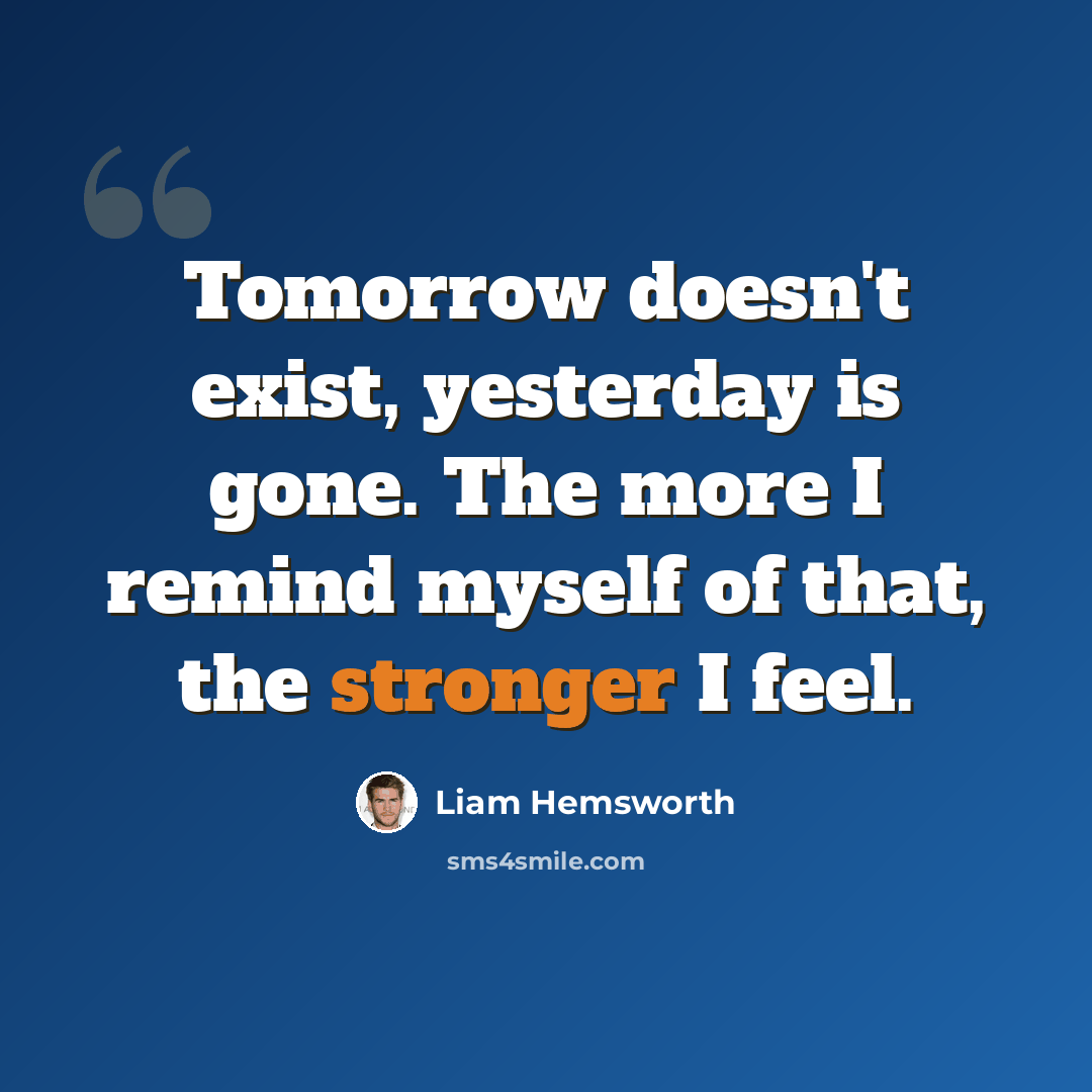 “Tomorrow doesn't exist, yesterday is gone. The more I remind myself of that, the stronger I feel.” quote by Liam Hemsworth