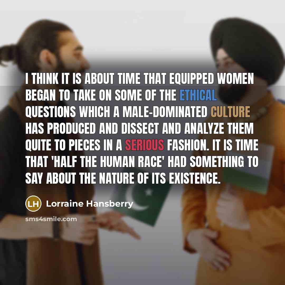 “I think it is about time that equipped women began to take on some of the ethical questions which a male-dominated culture has produced and dissect and analyze them quite to pieces in a serious fashion. It is time that 'half the human race' had something to say about the nature of its existence.” quote by Lorraine Hansberry