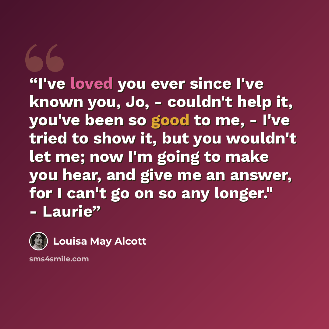 “I've loved you ever since I've known you, Jo, - couldn't help it, you've been so good to me, - I've tried to show it, but you wouldn't let me; now I'm going to make you hear, and give me an answer, for I can't go on so any longer." - Laurie” quote by Louisa May Alcott