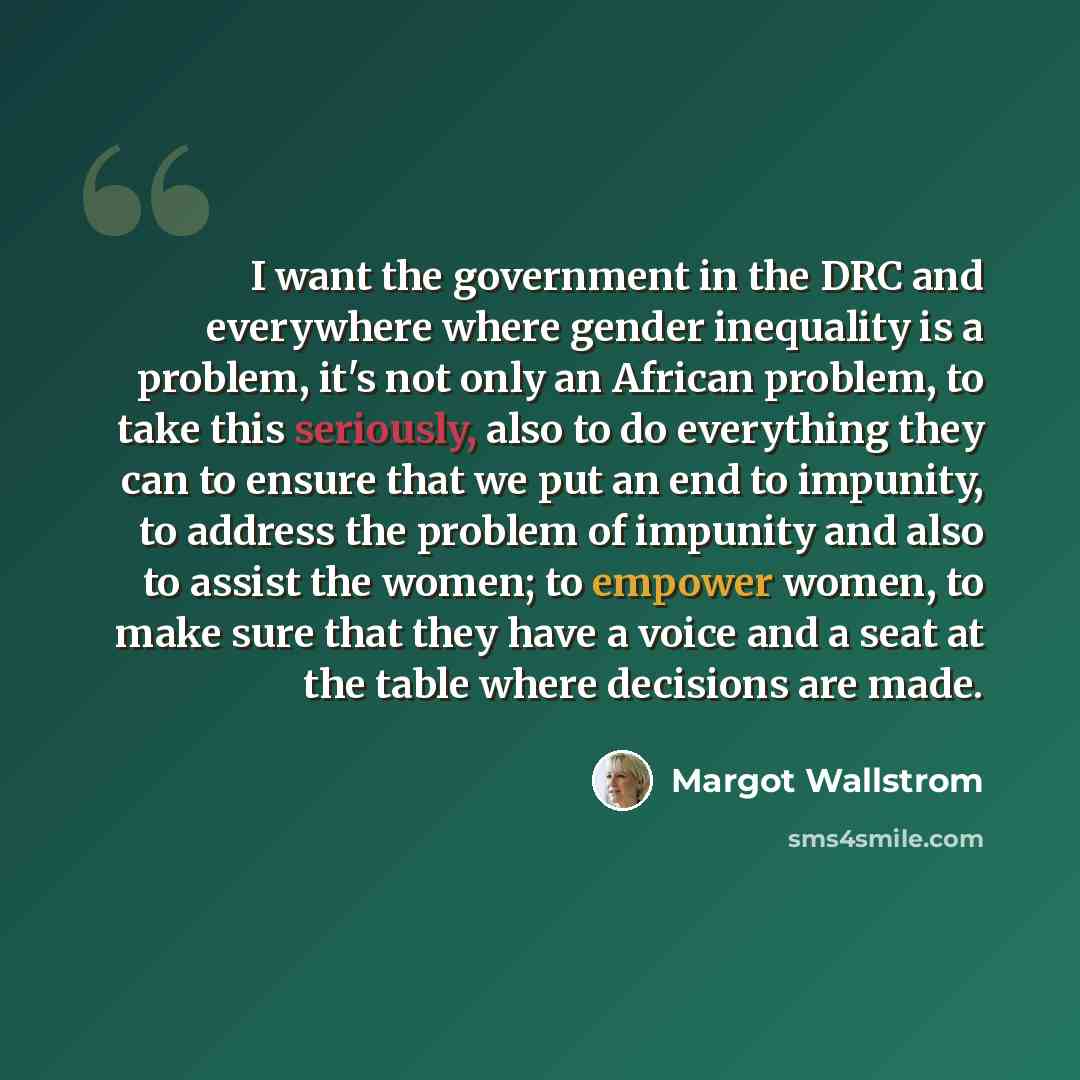 “I want the government in the DRC and everywhere where gender inequality is a problem, it's not only an African problem, to take this seriously, also to do everything they can to ensure that we put an end to impunity, to address the problem of impunity and also to assist the women; to empower…” quote by Margot Wallstrom