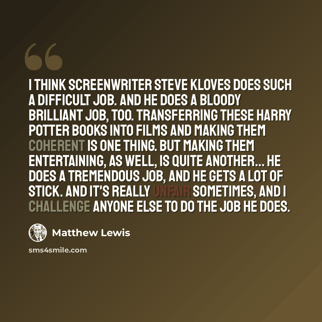 “I think screenwriter Steve Kloves does such a difficult job. And he does a bloody brilliant job, too. Transferring these Harry Potter books into films and making them coherent is one thing. But making them entertaining, as well, is quite another... He does a tremendous job, and he gets a lot of…” quote by Matthew Lewis