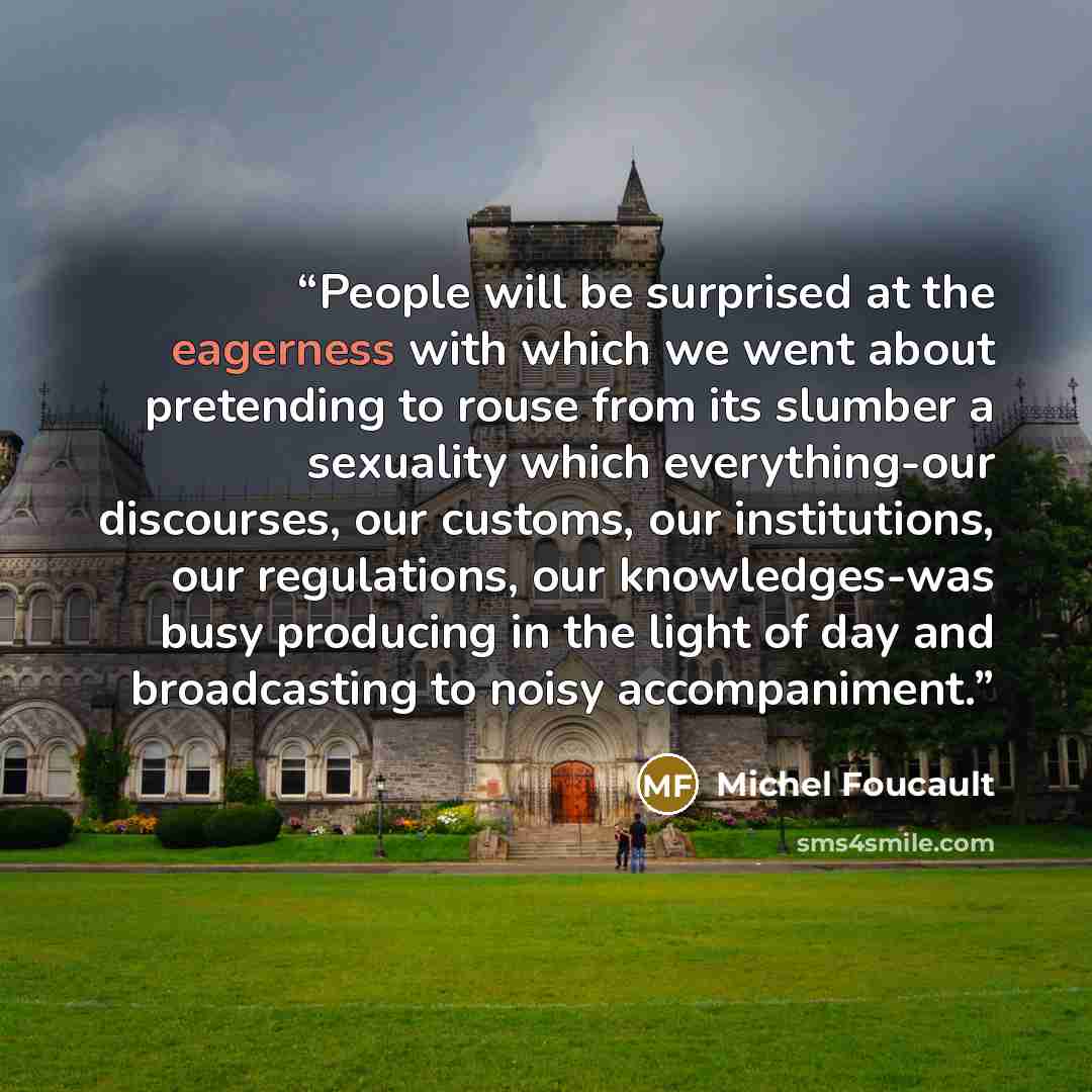“People will be surprised at the eagerness with which we went about pretending to rouse from its slumber a sexuality which every­thing-our discourses, our customs, our institutions, our regulations, our knowledges-was busy producing in the light of day and broadcasting to noisy accompaniment.” quote by Michel Foucault