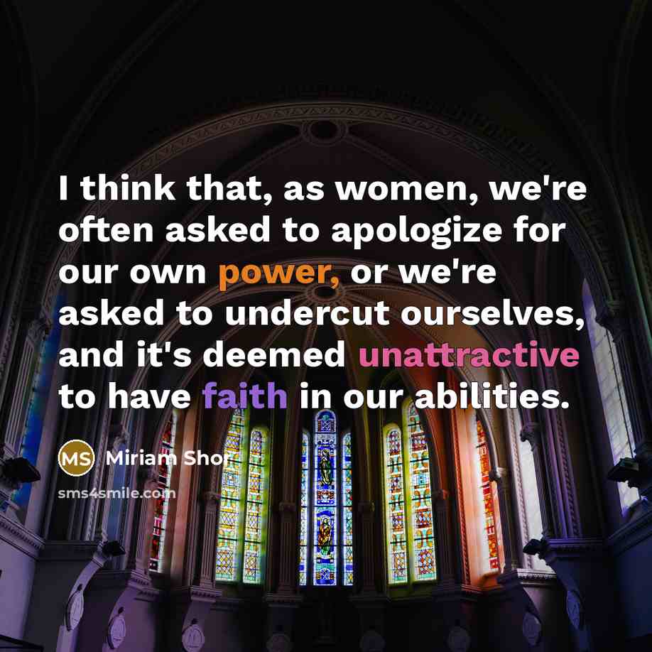 “I think that, as women, we're often asked to apologize for our own power, or we're asked to undercut ourselves, and it's deemed unattractive to have faith in our abilities.” quote by Miriam Shor