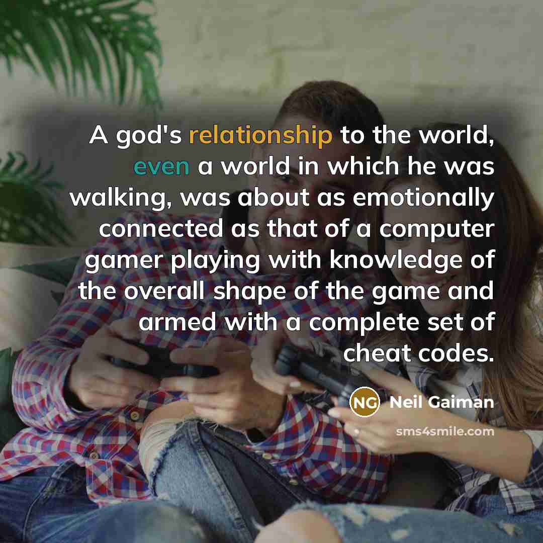 “A god's relationship to the world, even a world in which he was walking, was about as emotionally connected as that of a computer gamer playing with knowledge of the overall shape of the game and armed with a complete set of cheat codes.” quote by Neil Gaiman