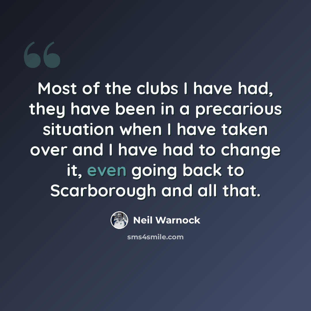 “Most of the clubs I have had, they have been in a precarious situation when I have taken over and I have had to change it, even going back to Scarborough and all that.” quote by Neil Warnock
