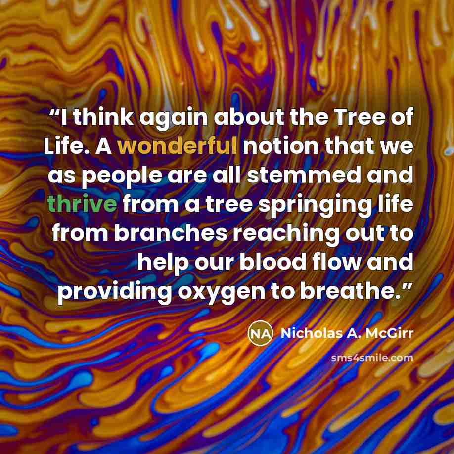 “I think again about the Tree of Life. A wonderful notion that we as people are all stemmed and thrive from a tree springing life from branches reaching out to help our blood flow and providing oxygen to breathe.” quote by Nicholas A. McGirr