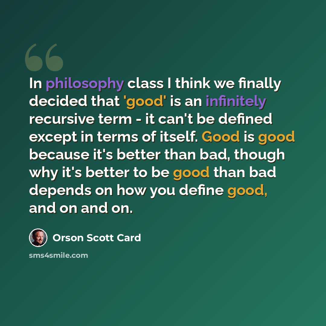 “In philosophy class I think we finally decided that 'good' is an infinitely recursive term - it can't be defined except in terms of itself. Good is good because it's better than bad, though why it's better to be good than bad depends on how you define good, and on and on.” quote by Orson Scott Card