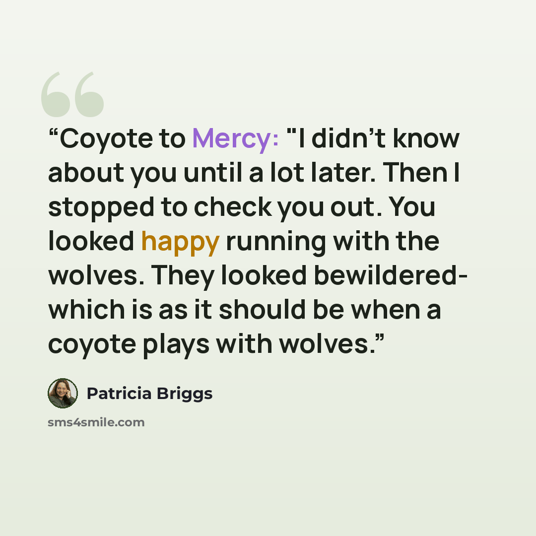 “Coyote to Mercy: "I didn't know about you until a lot later. Then I stopped to check you out. You looked happy running with the wolves. They looked bewildered- which is as it should be when a coyote plays with wolves.” quote by Patricia Briggs