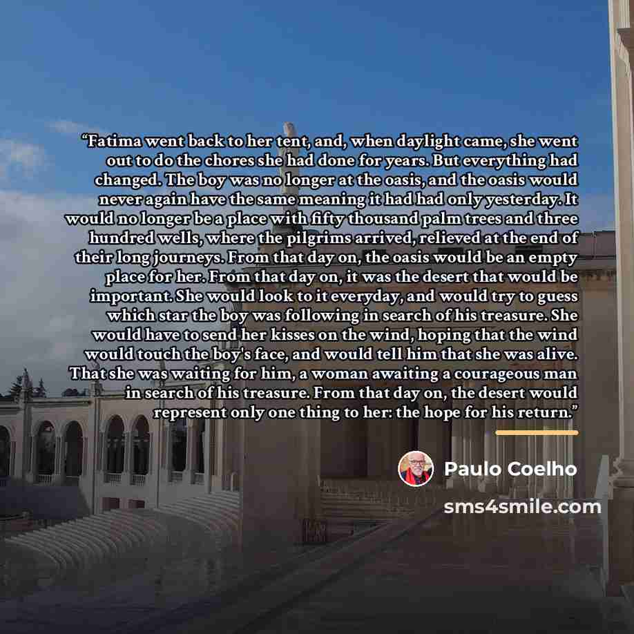 “Fatima went back to her tent, and, when daylight came, she went out to do the chores she had done for years. But everything had changed. The boy was no longer at the oasis, and the oasis would never again have the same meaning it had had only yesterday. It would no longer be a place with fifty…” quote by Paulo Coelho