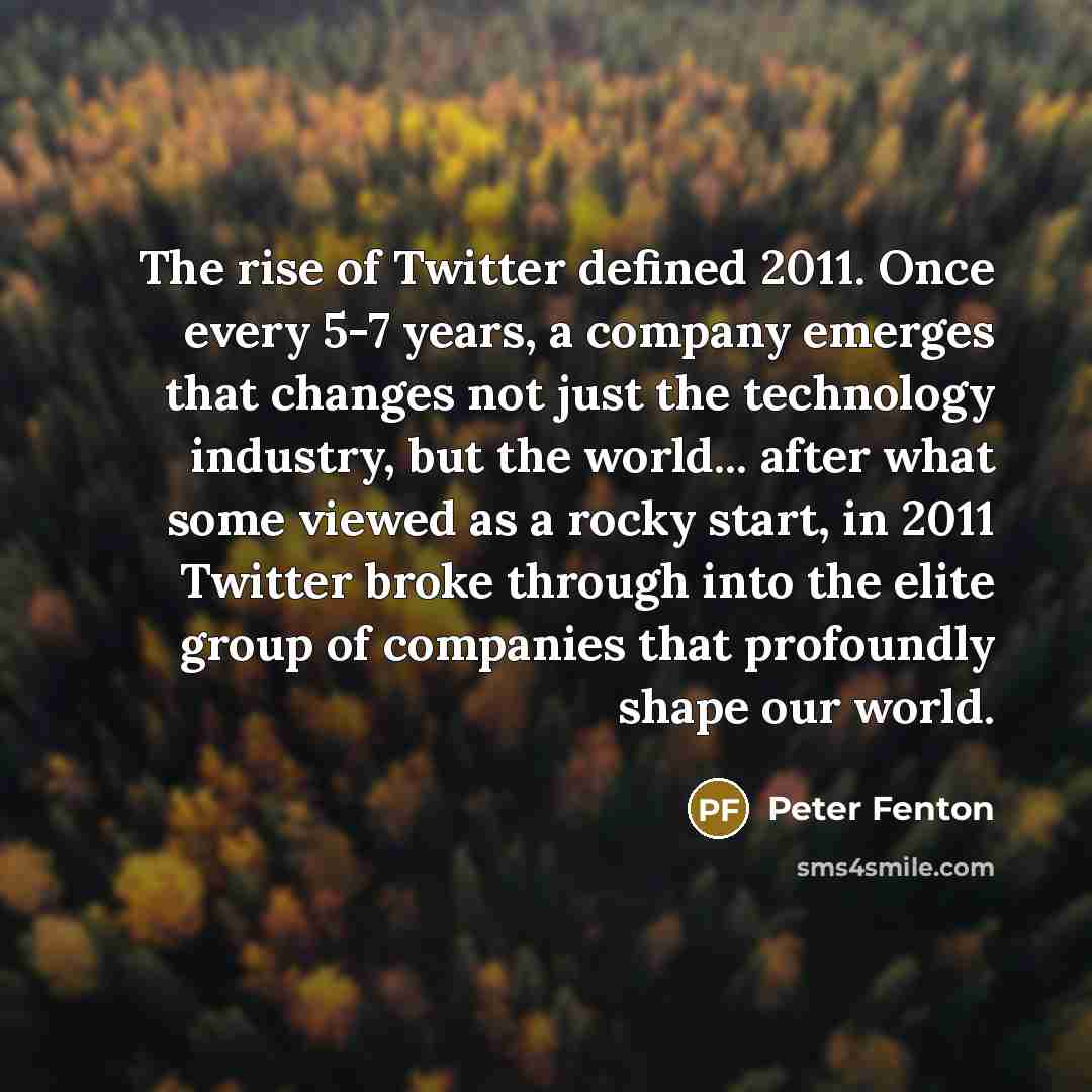 “The rise of Twitter defined 2011. Once every 5-7 years, a company emerges that changes not just the technology industry, but the world... after what some viewed as a rocky start, in 2011 Twitter broke through into the elite group of companies that profoundly shape our world.” quote by Peter Fenton