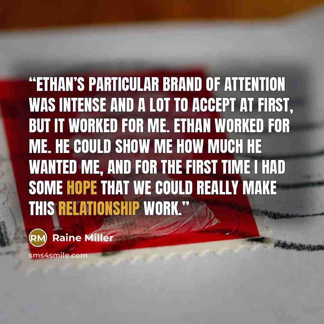“Ethan’s particular brand of attention was intense and a lot to accept at first, but it worked for me. Ethan worked for me. He could show me how much he wanted me, and for the first time I had some hope that we could really make this relationship work.” quote by Raine Miller