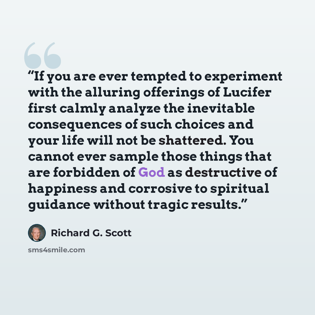 “If you are ever tempted to experiment with the alluring offerings of Lucifer first calmly analyze the inevitable consequences of such choices and your life will not be shattered. You cannot ever sample those things that are forbidden of God as destructive of happiness and corrosive to spiritual…” quote by Richard G. Scott