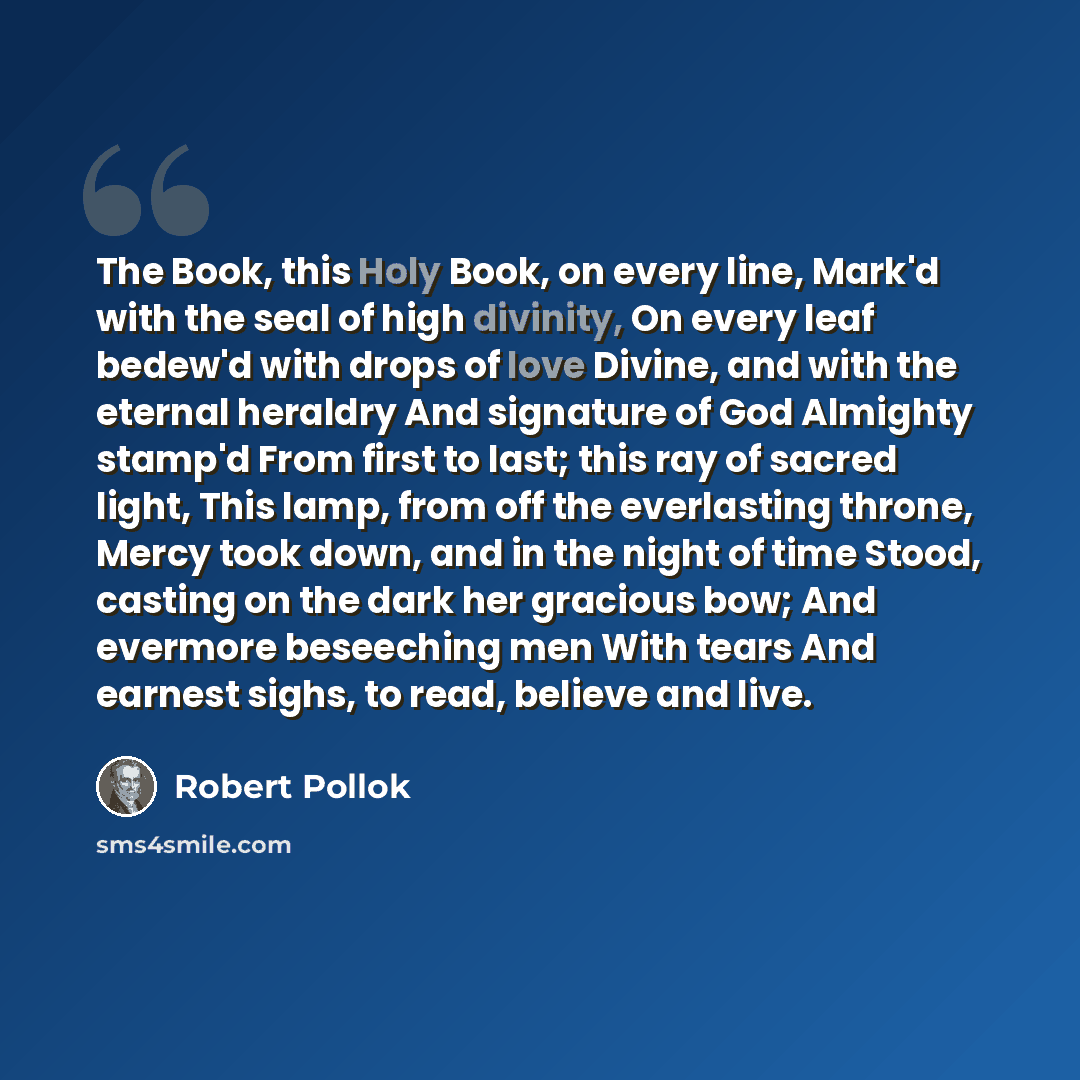 “The Book, this Holy Book, on every line, Mark'd with the seal of high divinity, On every leaf bedew'd with drops of love Divine, and with the eternal heraldry And signature of God Almighty stamp'd From first to last; this ray of sacred light, This lamp, from off the everlasting throne, Mercy took…” quote by Robert Pollok