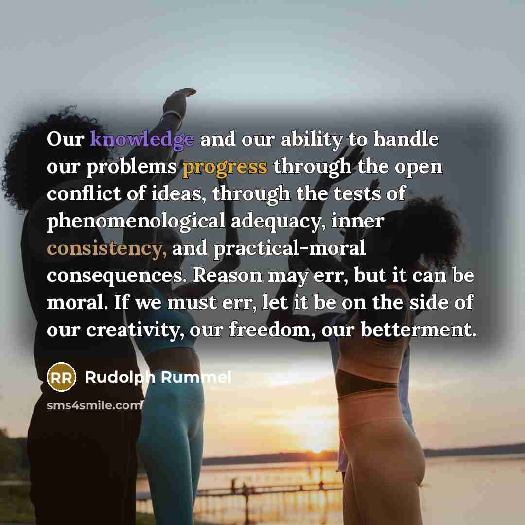 “Our knowledge and our ability to handle our problems progress through the open conflict of ideas, through the tests of phenomenological adequacy, inner consistency, and practical-moral consequences. Reason may err, but it can be moral. If we must err, let it be on the side of our creativity, our…” quote by Rudolph Rummel