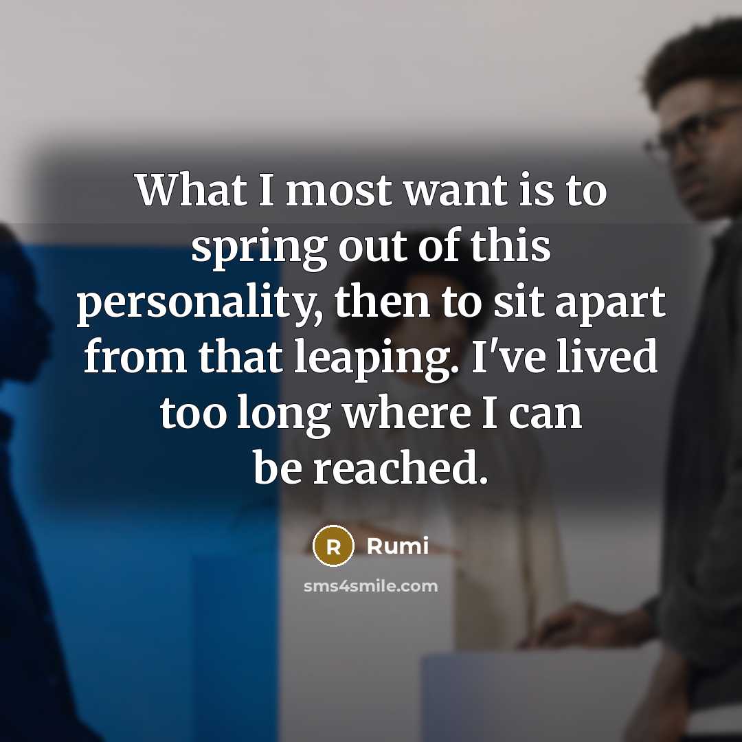 “What I most want is to spring out of this personality, then to sit apart from that leaping. I've lived too long where I can be reached.” quote by Rumi