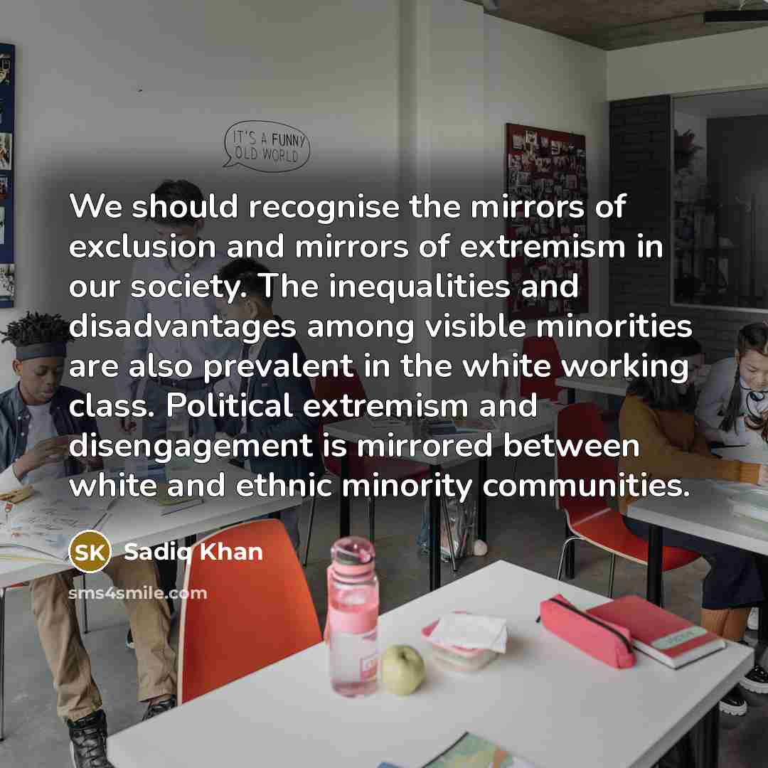 “We should recognise the mirrors of exclusion and mirrors of extremism in our society. The inequalities and disadvantages among visible minorities are also prevalent in the white working class. Political extremism and disengagement is mirrored between white and ethnic minority communities.” quote by Sadiq Khan