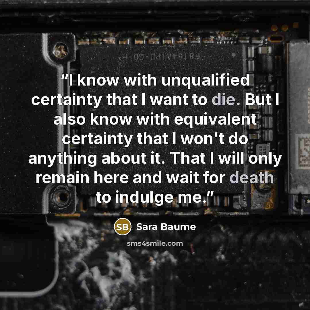“I know with unqualified certainty that I want to die. But I also know with equivalent certainty that I won't do anything about it. That I will only remain here and wait for death to indulge me.” quote by Sara Baume