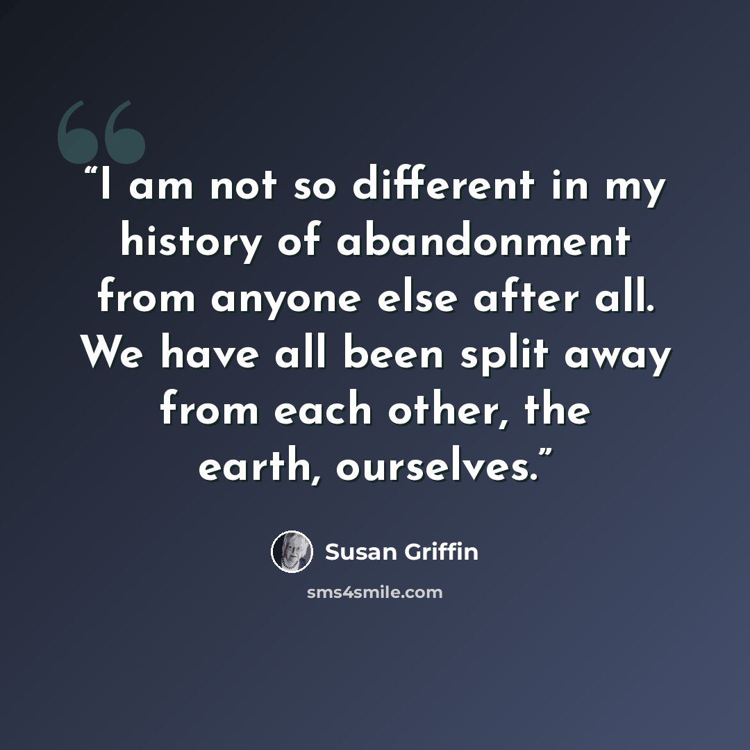 “I am not so different in my history of abandonment from anyone else after all. We have all been split away from each other, the earth, ourselves.” quote by Susan Griffin