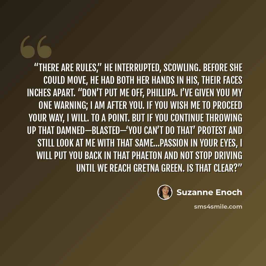 “There are rules,” he interrupted, scowling. Before she could move, he had both her hands in his, their faces inches apart. “Don’t put me off, Phillipa. I’ve given you my one warning; I am after you. If you wish me to proceed your way, I will. To a point. But if you continue throwing up that…” quote by Suzanne Enoch