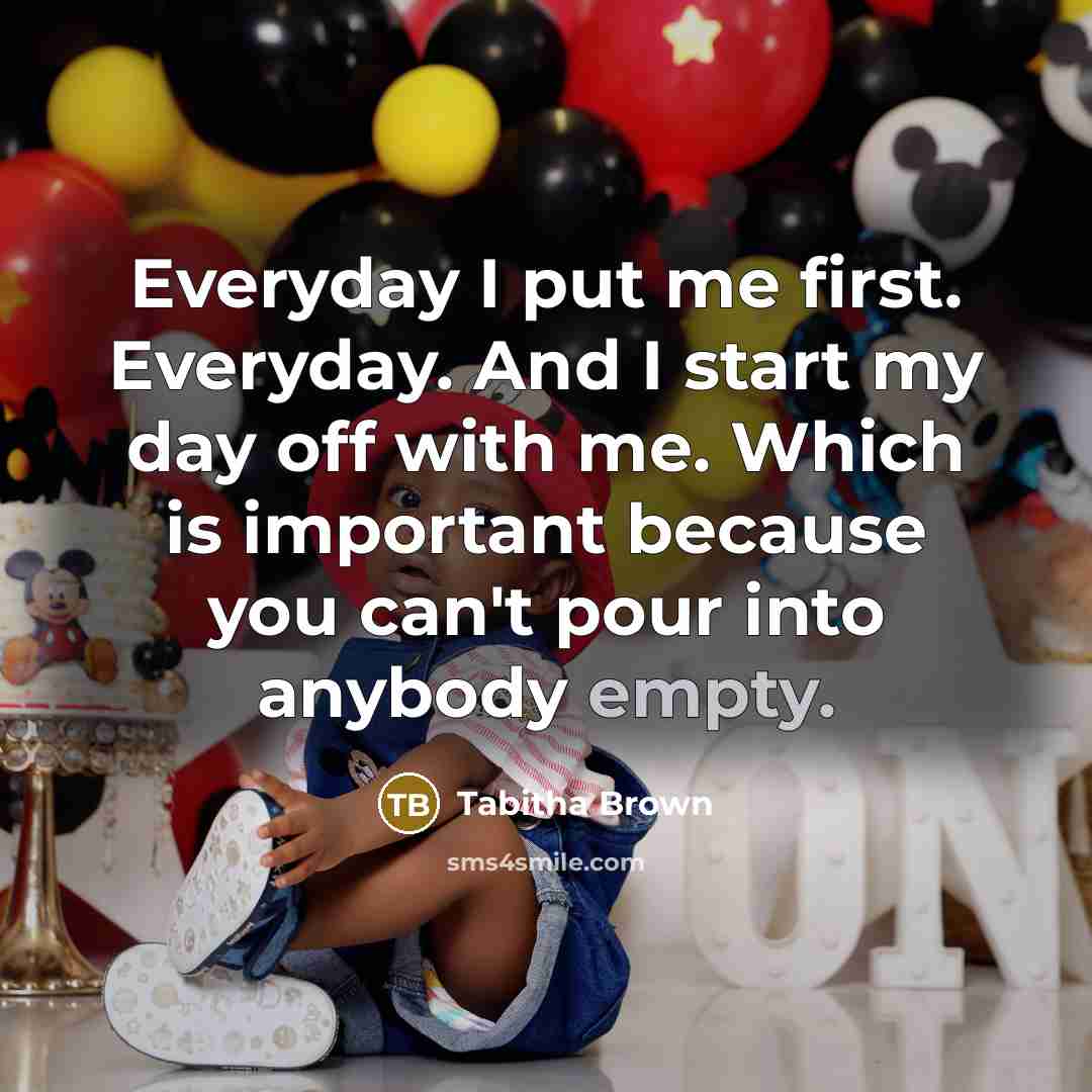 “Everyday I put me first. Everyday. And I start my day off with me. Which is important because you can't pour into anybody empty.” quote by Tabitha Brown
