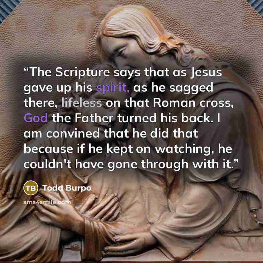 “The Scripture says that as Jesus gave up his spirit, as he sagged there, lifeless on that Roman cross, God the Father turned his back. I am convined that he did that because if he kept on watching, he couldn't have gone through with it.” quote by Todd Burpo