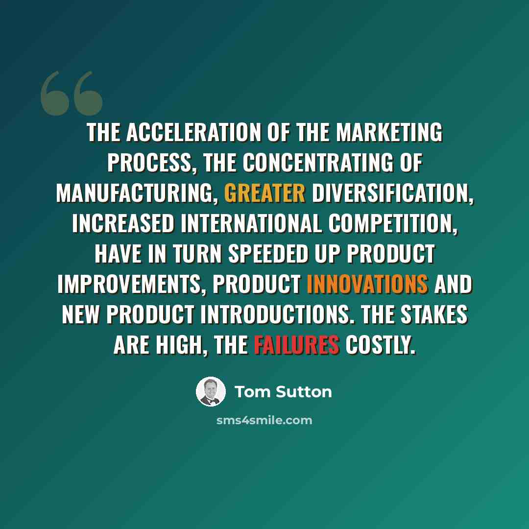 “The acceleration of the marketing process, the concentrating of manufacturing, greater diversification, increased international competition, have in turn speeded up product improvements, product innovations and new product introductions. The stakes are high, the failures costly.” quote by Tom Sutton