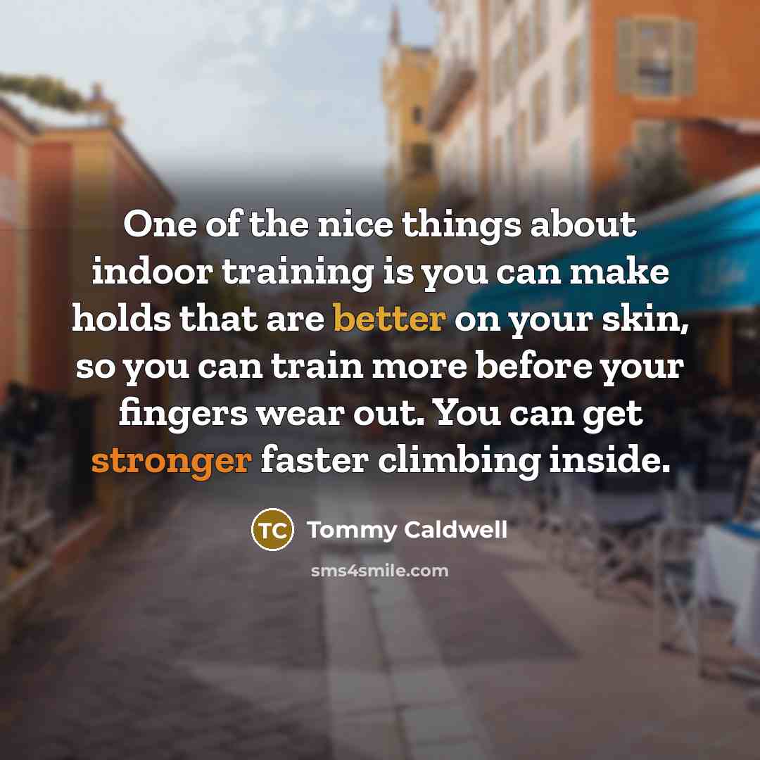 “One of the nice things about indoor training is you can make holds that are better on your skin, so you can train more before your fingers wear out. You can get stronger faster climbing inside.” quote by Tommy Caldwell