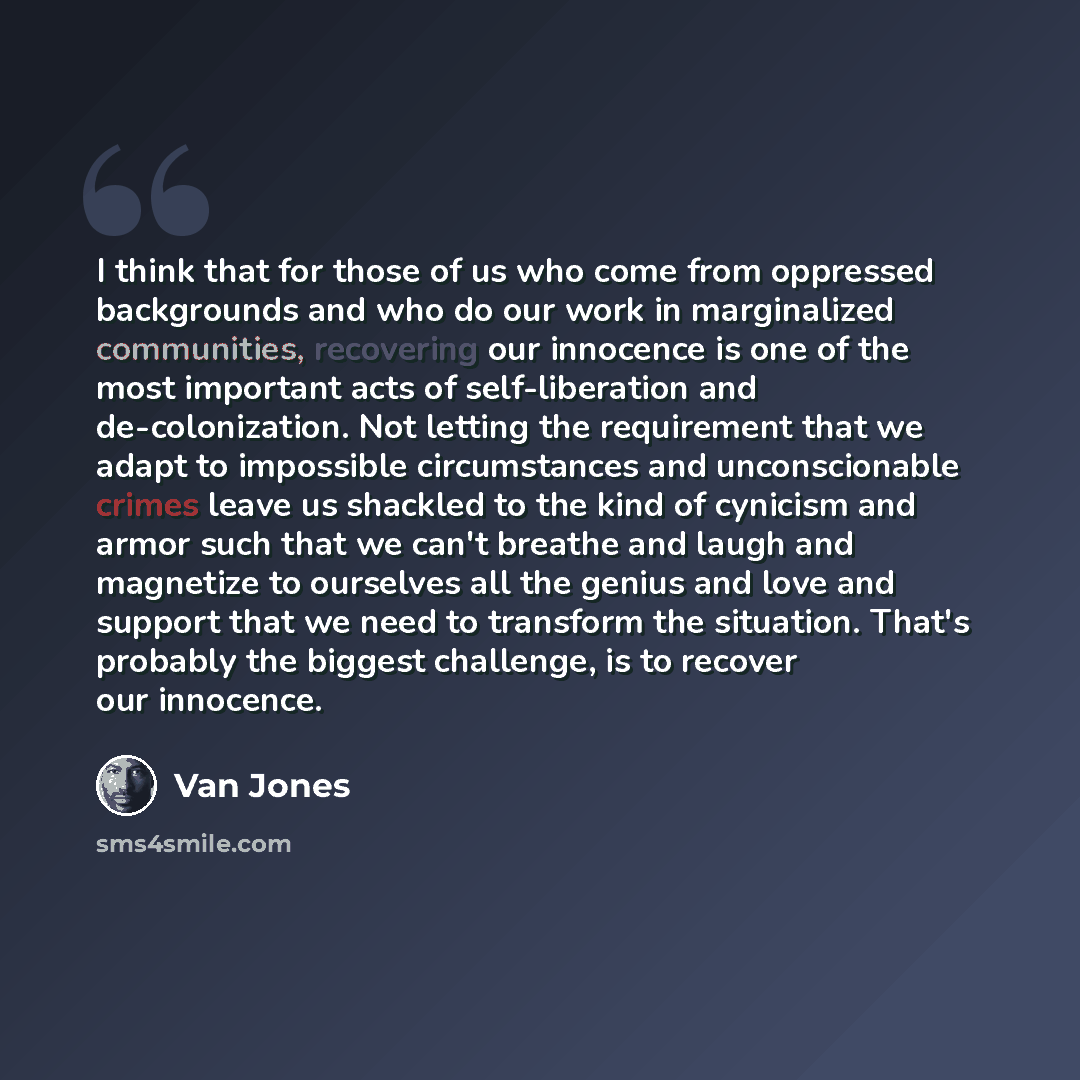 “I think that for those of us who come from oppressed backgrounds and who do our work in marginalized communities, recovering our innocence is one of the most important acts of self-liberation and de-colonization. Not letting the requirement that we adapt to impossible circumstances and…” quote by Van Jones