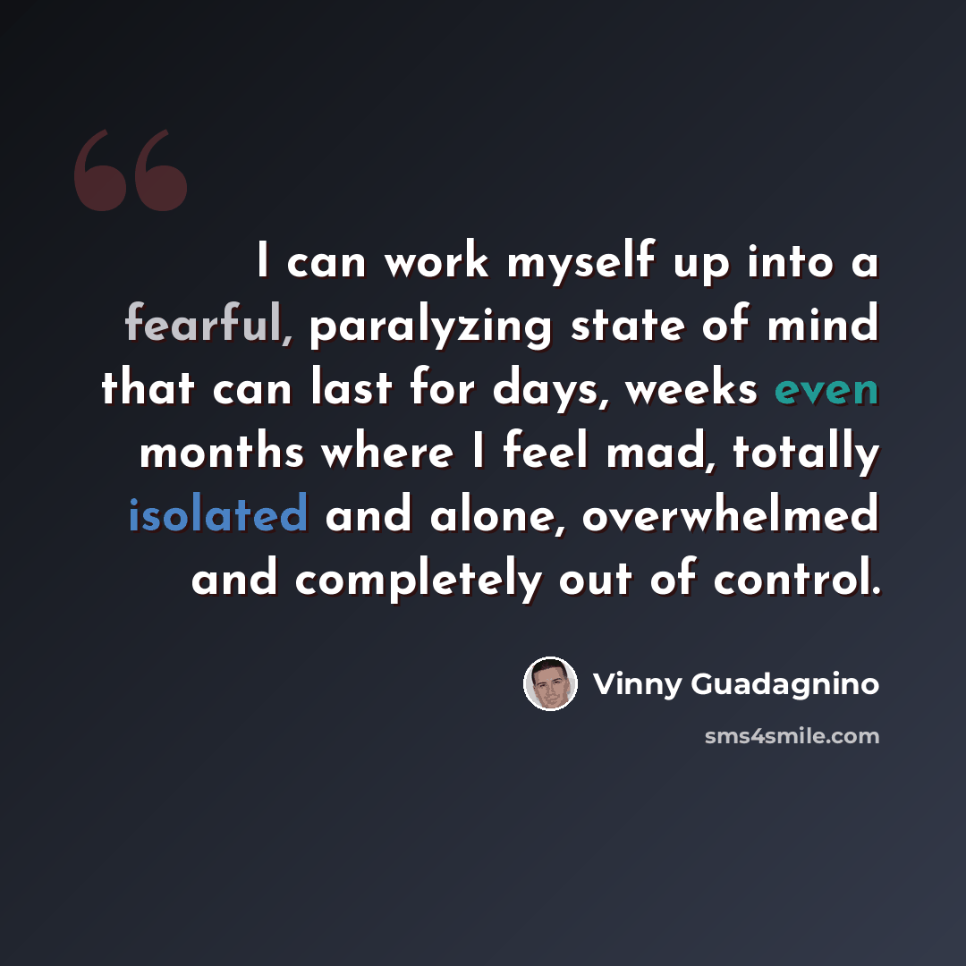 “I can work myself up into a fearful, paralyzing state of mind that can last for days, weeks even months where I feel mad, totally isolated and alone, overwhelmed and completely out of control.” quote by Vinny Guadagnino
