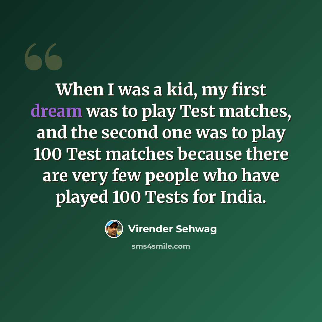 “When I was a kid, my first dream was to play Test matches, and the second one was to play 100 Test matches because there are very few people who have played 100 Tests for India.” quote by Virender Sehwag