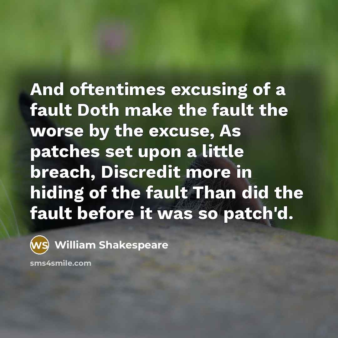 “And oftentimes excusing of a fault Doth make the fault the worse by the excuse, As patches set upon a little breach, Discredit more in hiding of the fault Than did the fault before it was so patch'd.” quote by William Shakespeare
