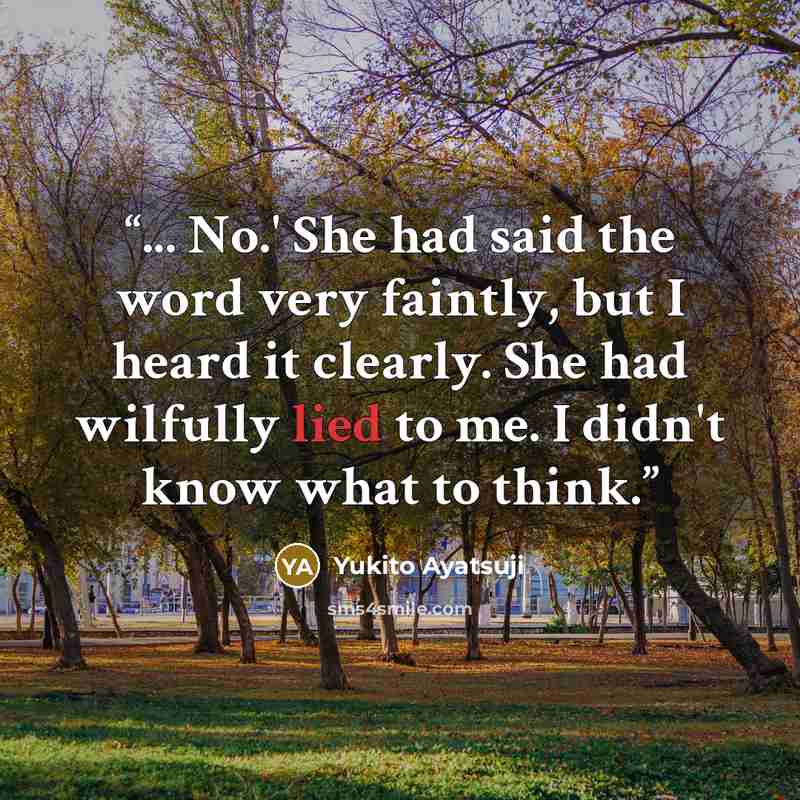 “... No.' She had said the word very faintly, but I heard it clearly. She had wilfully lied to me. I didn't know what to think.” quote by Yukito Ayatsuji