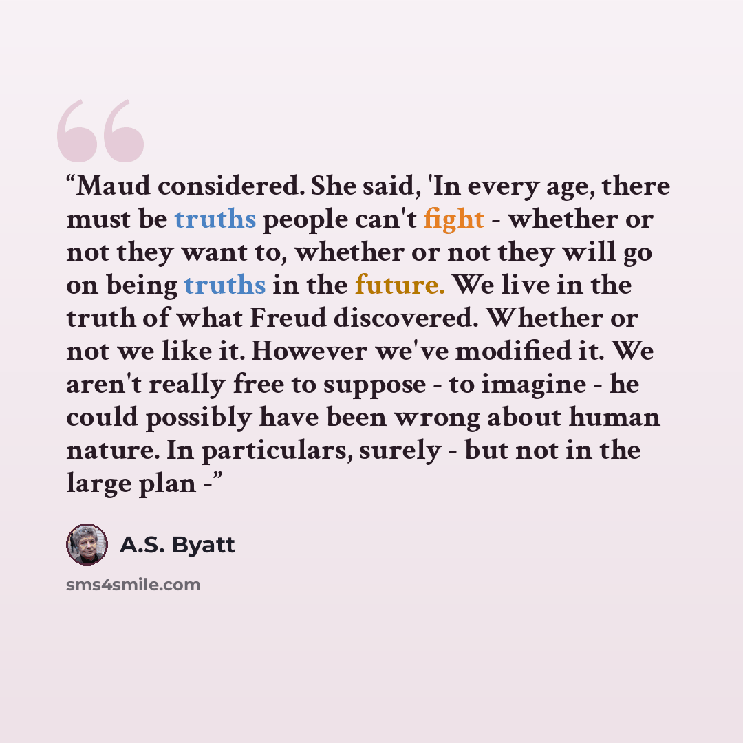 “Maud considered. She said, 'In every age, there must be truths people can't fight - whether or not they want to, whether or not they will go on being truths in the future. We live in the truth of what Freud discovered. Whether or not we like it. However we've modified it. We aren't really free to…” quote by A.S. Byatt