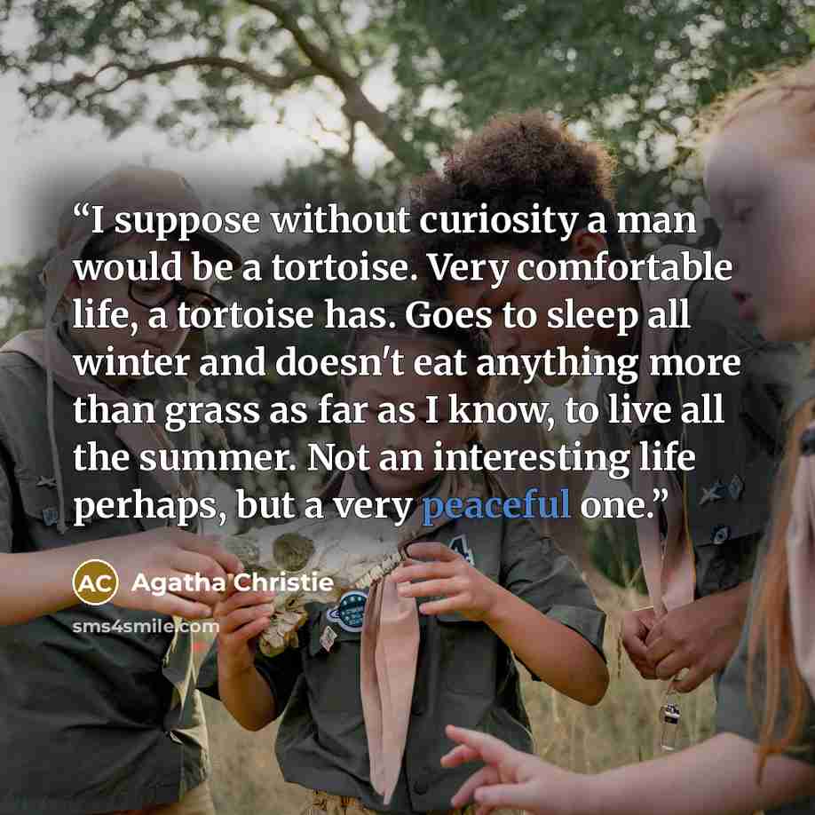 “I suppose without curiosity a man would be a tortoise. Very comfortable life, a tortoise has. Goes to sleep all winter and doesn't eat anything more than grass as far as I know, to live all the summer. Not an interesting life perhaps, but a very peaceful one.” quote by Agatha Christie