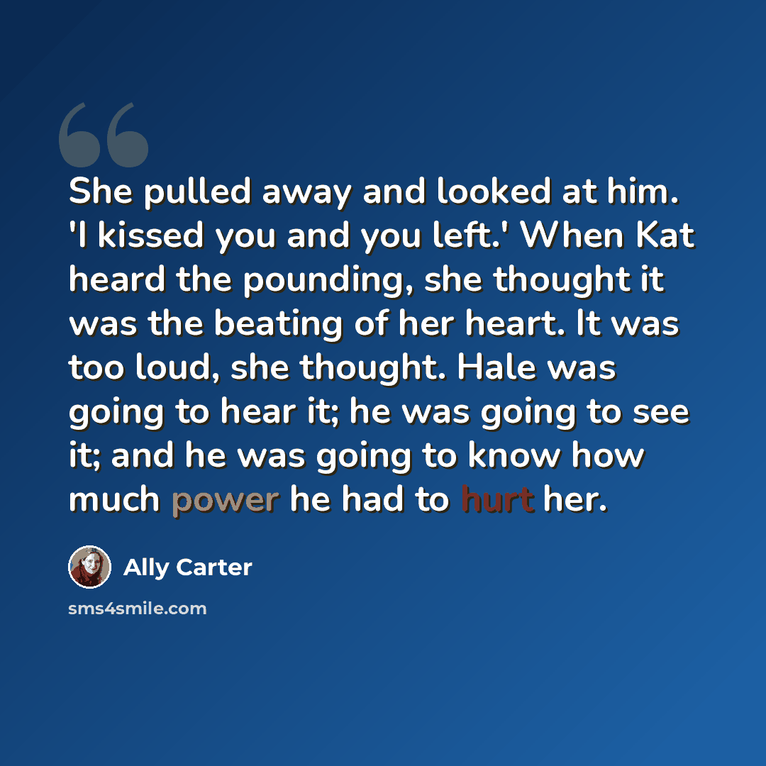 “She pulled away and looked at him. 'I kissed you and you left.' When Kat heard the pounding, she thought it was the beating of her heart. It was too loud, she thought. Hale was going to hear it; he was going to see it; and he was going to know how much power he had to hurt her.” quote by Ally Carter