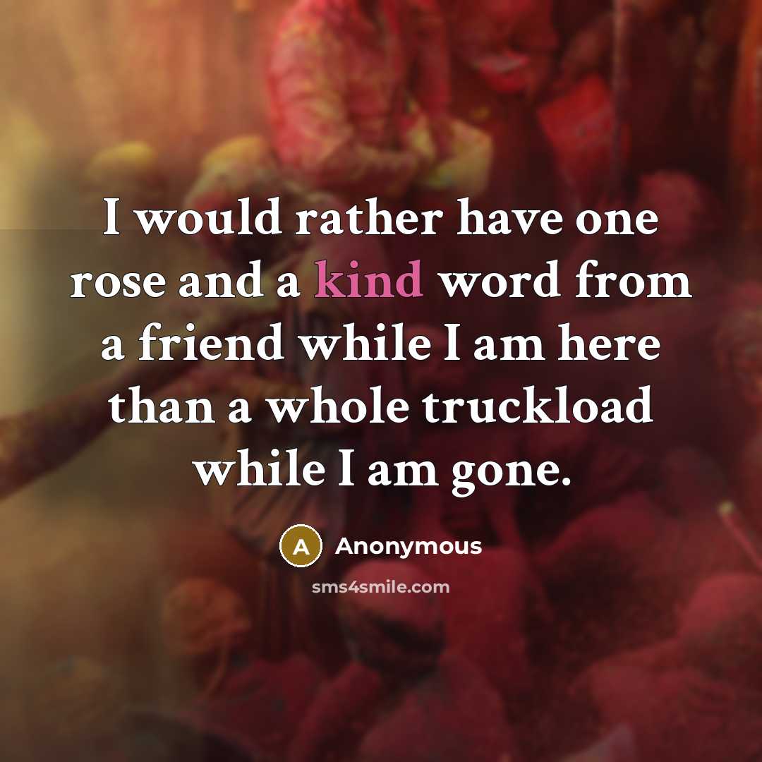 “I would rather have one rose and a kind word from a friend while I am here than a whole truckload while I am gone.” quote by Anonymous