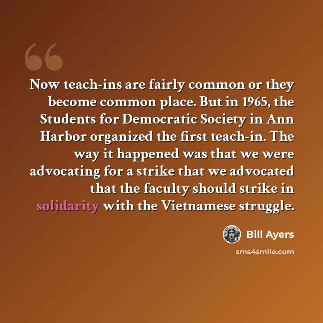 “Now teach-ins are fairly common or they become common place. But in 1965, the Students for Democratic Society in Ann Harbor organized the first teach-in. The way it happened was that we were advocating for a strike that we advocated that the faculty should strike in solidarity with the Vietnamese…” quote by Bill Ayers