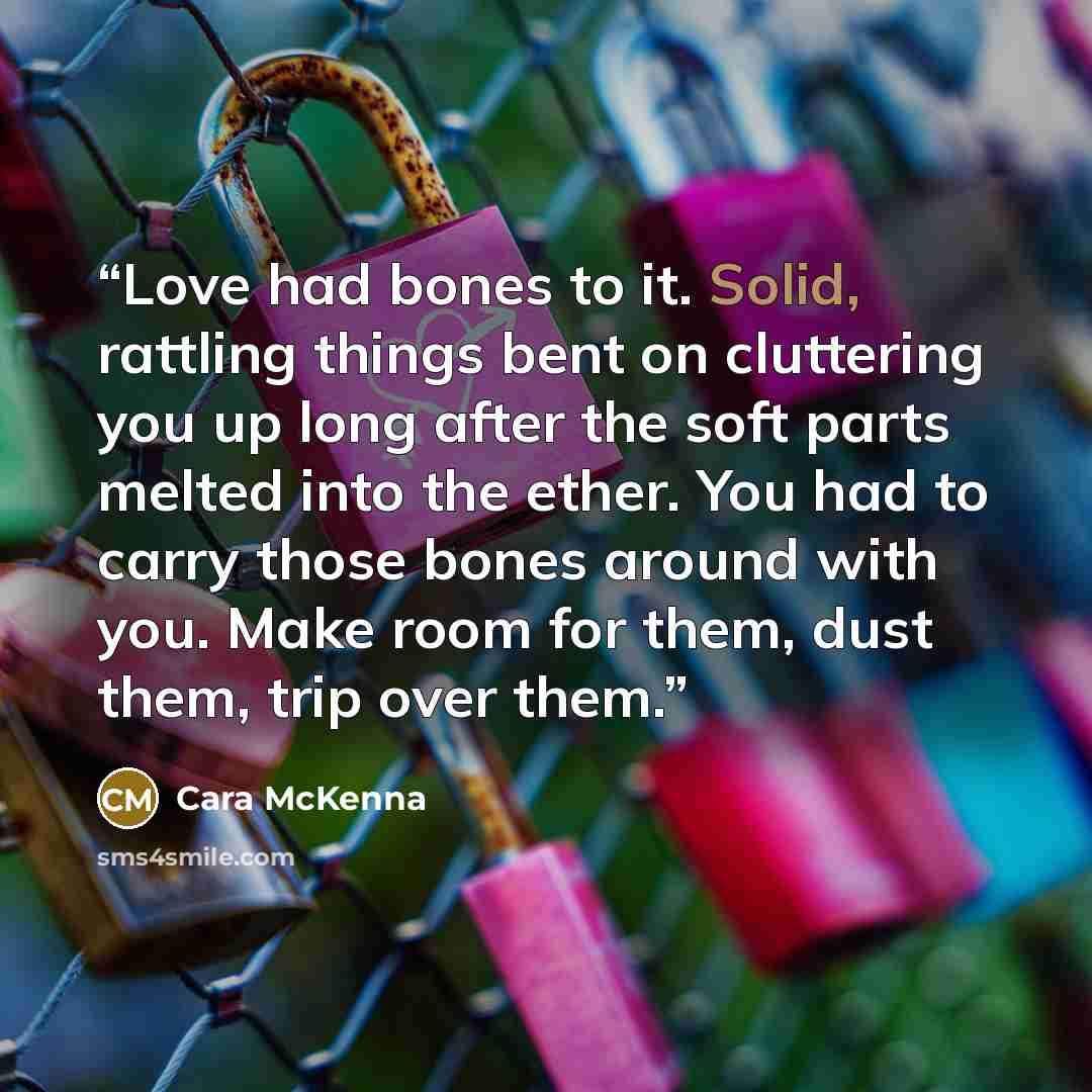 “Love had bones to it. Solid, rattling things bent on cluttering you up long after the soft parts melted into the ether. You had to carry those bones around with you. Make room for them, dust them, trip over them.” quote by Cara McKenna